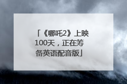 《哪吒2》上映100天，正在筹备英语配音版