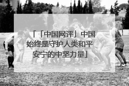「中国网评」中国始终是守护人类和平安宁的中坚力量