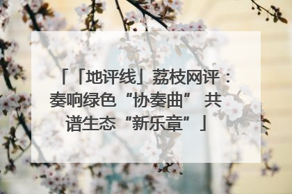 「地评线」荔枝网评：奏响绿色“协奏曲” 共谱生态“新乐章”