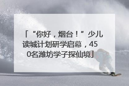 “你好，烟台！”少儿读城计划研学启幕，450名潍坊学子探仙境