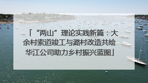“两山”理论实践新篇：大余村索道竣工与潞村改造共绘华江公司助力乡村振兴蓝图