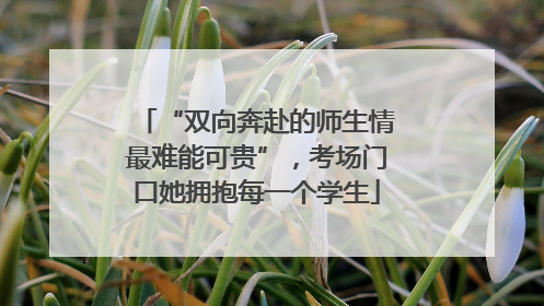 “双向奔赴的师生情最难能可贵”，考场门口她拥抱每一个学生