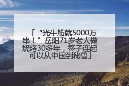 “光牛筋就5000万串！”岳阳71岁老人做烧烤30多年，签子连起可以从中国到秘鲁