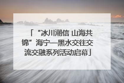 “冰川潮信 山海共锦”海宁—黑水交往交流交融系列活动启幕