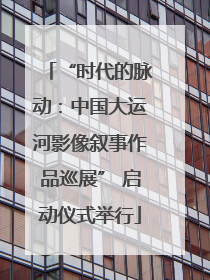 “时代的脉动：中国大运河影像叙事作品巡展” 启动仪式举行