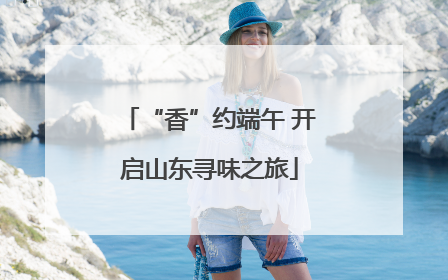 “香”约端午 开启山东寻味之旅
