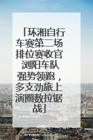 环湘自行车赛第二场排位赛收官 浏阳车队强势领跑，多支劲旅上演圈数拉锯战