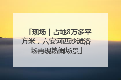 现场｜占地8万多平方米，六安河西沙滩浴场再现热闹场景