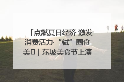 点燃夏日经济 激发消费活力·“轼”圈食美⑪｜东坡美食节上演“文化满汉全席”