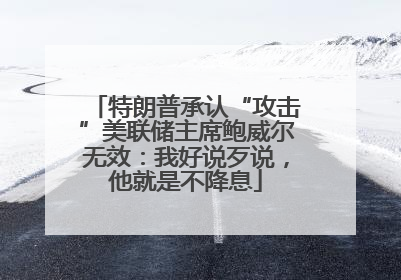 特朗普承认“攻击”美联储主席鲍威尔无效：我好说歹说，他就是不降息