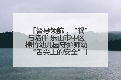 督导领航，“餐”与陪伴 乐山市中区棉竹幼儿园守护师幼“舌尖上的安全”