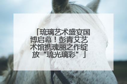 琉璃艺术盛宴国博启幕！彭青艾艺术馆携瑰丽之作绽放“琉光璃彩”