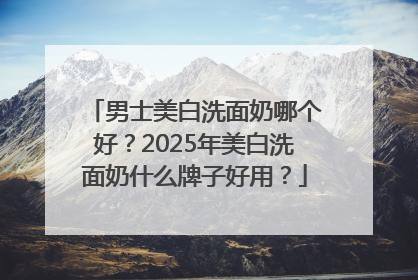 男士美白洗面奶哪个好？2025年美白洗面奶什么牌子好用？