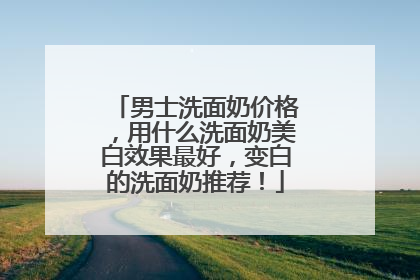 男士洗面奶价格，用什么洗面奶美白效果最好，变白的洗面奶推荐！