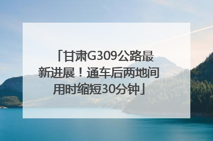 甘肃G309公路最新进展！通车后两地间用时缩短30分钟