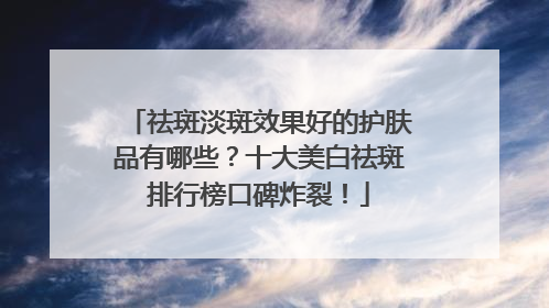 祛斑淡斑效果好的护肤品有哪些？十大美白祛斑排行榜口碑炸裂！
