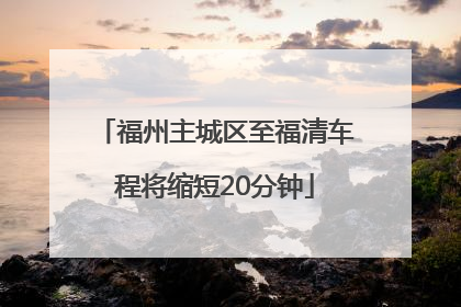 福州主城区至福清车程将缩短20分钟