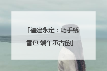 福建永定：巧手绣香包 端午承古韵