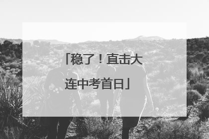 稳了！直击大连中考首日