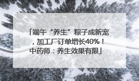 端午“养生”粽子成新宠，加工厂订单增长40%！中药师：养生效果有限
