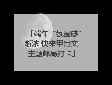 端午“氛围感”渐浓 快来甲骨文主题邮局打卡