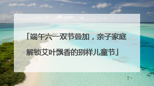 端午六一双节叠加，亲子家庭解锁艾叶飘香的别样儿童节