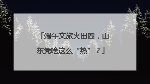 端午文旅火出圈，山东凭啥这么“热”？