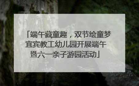 端午藏童趣，双节绘童梦 宜宾教工幼儿园开展端午暨六一亲子游园活动