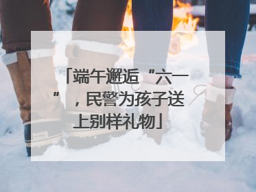 端午邂逅“六一”，民警为孩子送上别样礼物