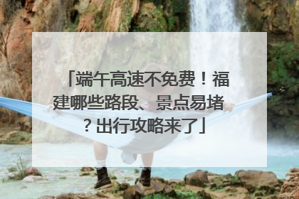 端午高速不免费！福建哪些路段、景点易堵？出行攻略来了