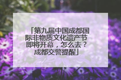 第九届中国成都国际非物质文化遗产节即将开幕，怎么去？成都交警提醒