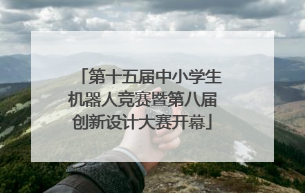 第十五届中小学生机器人竞赛暨第八届创新设计大赛开幕