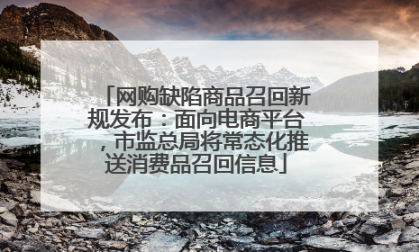 网购缺陷商品召回新规发布：面向电商平台，市监总局将常态化推送消费品召回信息
