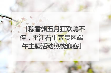 粽香飘五月狂欢嗨不停，平江石牛寨景区端午主题活动热忱迎客