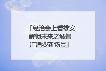 经洽会上看雄安 解锁未来之城智汇消费新场景