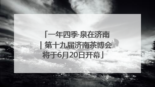 一年四季·泉在济南｜第十九届济南茶博会将于6月20日开幕
