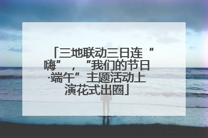 三地联动三日连“嗨”，“我们的节日·端午”主题活动上演花式出圈