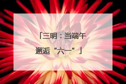 三明：当端午邂逅“六一”