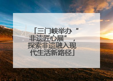 三门峡举办“非遗匠心展”，探索非遗融入现代生活新路径