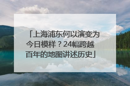 上海浦东何以演变为今日模样？24幅跨越百年的地图讲述历史