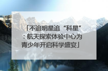 不追明星追“科星”：航天探索体验中心为青少年开启科学盛宴