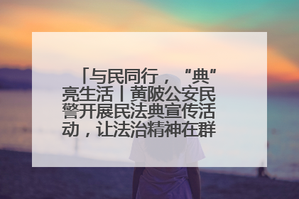 与民同行，“典”亮生活丨黄陂公安民警开展民法典宣传活动，让法治精神在群众心中落地生根