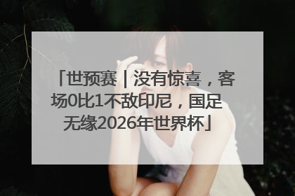 世预赛｜没有惊喜，客场0比1不敌印尼，国足无缘2026年世界杯