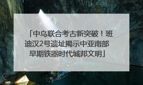 中乌联合考古新突破！班迪汉2号遗址揭示中亚南部早期铁器时代城邦文明