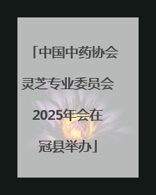 中国中药协会灵芝专业委员会2025年会在冠县举办