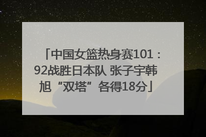 中国女篮热身赛101∶92战胜日本队 张子宇韩旭“双塔”各得18分