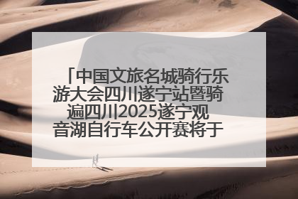 中国文旅名城骑行乐游大会四川遂宁站暨骑遍四川2025遂宁观音湖自行车公开赛将于6月22日开赛