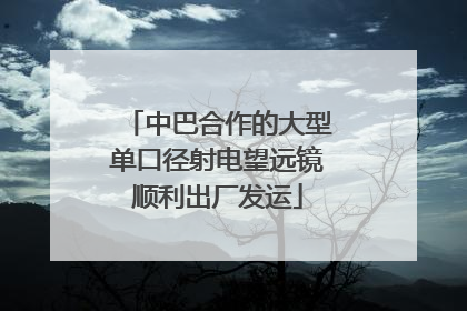 中巴合作的大型单口径射电望远镜顺利出厂发运