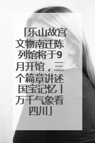 乐山故宫文物南迁陈列馆将于9月开馆，三个篇章讲述国宝记忆丨万千气象看四川
