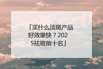 买什么淡斑产品好效果快？2025祛斑前十名